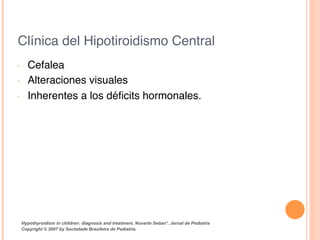 Clínica del Hipotiroidismo Central!
•  Cefalea!
•  Alteraciones visuales!
•  Inherentes a los déﬁcits hormonales.!
Hypothyroidism in children: diagnosis and treatment. Nuvarte Setian*. Jornal de Pediatria
Copyright © 2007 by Sociedade Brasileira de Pediatria.	
  
 