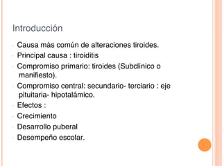 Introducción!
•  Causa más común de alteraciones tiroides.!
•  Principal causa : tiroiditis!
•  Compromiso primario: tiroides (Subclínico o
maniﬁesto).!
•  Compromiso central: secundario- terciario : eje
pituitaria- hipotalámico.!
•  Efectos :!
•  Crecimiento!
•  Desarrollo puberal !
•  Desempeño escolar.!
 
