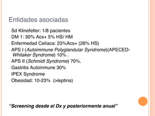 Entidades asociadas!
•  Sd Klinefelter: 1/8 pacientes!
•  DM 1: 30% Acs+ 5% HS/ HM!
•  Enfermedad Celíaca: 23%Acs+ (26% HS)!
•  APS I (Autoimmune Polyglandular Syndrome)(APECED-
Whitaker Syndrome) 10% .!
•  APS II (Schmidt Syndrome) 70%.!
•  Gastritis Autoinmune 30%!
•  IPEX Syndrome!
•  Obesidad: 10-23% (>leptina)!
!
“Screening desde el Dx y posteriormente anual”!
 