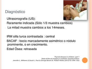 Diagnóstico!
•  Ultrasonograﬁa (US):!
•  Raramente indicada (Sólo 1/3 muestra cambios) !
•  La mitad muestra cambios a los 14meses.!
!
•  IRM silla turca contrastada : central!
•  BACAF : bocio marcadamente asimétrico o nódulo
prominente, o en crecimiento.!
•  Edad Ósea: retrasada!
Thyroid disease in children: part 1
State-of-the-art imaging in pediatric hypothyroidism
Jennifer L. Williams & David L. Paul & George Bisset III. Pediatr Radiol (2013) 43:1244–1253!
 