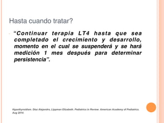 Hasta cuando tratar?!
•  “Continuar terapia LT4 hasta que sea
completado el crecimiento y desarrollo,
momento en el cual se suspenderá y se hará
medición 1 mes después para determinar
persistencia”.!
!
Hypothyroidism. Díaz Alejandro, Lippman Elizabeth. Pediatrics in Review. American Academy of Pediatrics.
Aug 2014.	
  
 