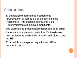 Conclusiones!
•  El eutiroidismo: forma más frecuente de
presentación al tiempo de dx de la tiroidits de
Hashimoto (TH), seguida de HS, HM y del
Hipertiroidismo subclínico o maniﬁesto.!
•  Los patrones de presentación dependen de la edad.!
•  La tendencia al deterioro en la función tiroidea es
frecuentemente observada tanto en eutiroideo como
en HS.!
•  El rx de HM es mayor en aquellos con HS al
momento del dx.!
 