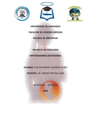 UNIVERSIDAD DE GUAYAQUIL
FACULTAD DE CIENCIAS MÉDICAS
ESCUELA DE OBSTERICIA
PROYECTO DE FISIOLOGIA
HIPOTIROIDISMO GESTACIONAL
ALUMNA: EVELYN RENATA SAGREDO RUBIO
DOCENTE: DR. FREDDY ORTEGA LEON
GUAYAQUIL - ECUADOR
2016
 