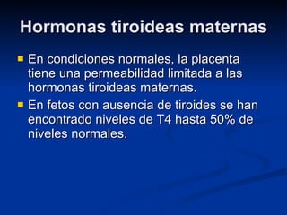 Hormonas tiroideas maternas En condiciones normales, la placenta tiene una permeabilidad limitada a las hormonas tiroideas maternas. En fetos con ausencia de tiroides se han encontrado niveles de T4 hasta 50% de niveles normales. 