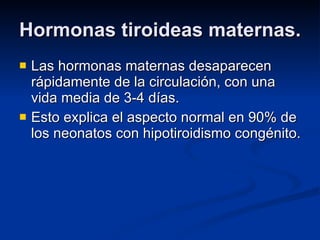 Hormonas tiroideas maternas. Las hormonas maternas desaparecen rápidamente de la circulación, con una vida media de 3-4 días. Esto explica el aspecto normal en 90% de los neonatos con hipotiroidismo congénito. 