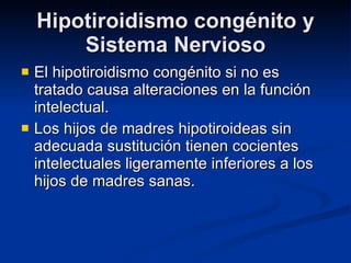 Hipotiroidismo congénito y Sistema Nervioso El hipotiroidismo congénito si no es tratado causa alteraciones en la función intelectual.  Los hijos de madres hipotiroideas sin adecuada sustitución tienen cocientes intelectuales ligeramente inferiores a los hijos de madres sanas. 