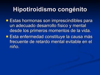 Hipotiroidismo congénito Estas hormonas son imprescindibles para un adecuado desarrollo físico y mental desde los primeros momentos de la vida. Esta enfermedad constituye la causa más frecuente de retardo mental evitable en el niño. 