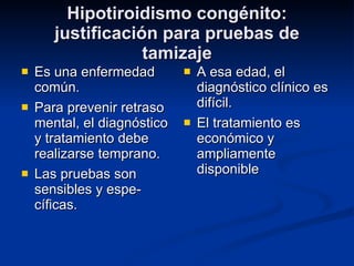 Hipotiroidismo congénito: justificación para pruebas de tamizaje Es una enfermedad común. Para prevenir retraso mental, el diagnóstico y tratamiento debe realizarse temprano. Las pruebas son sensibles y espe-cíficas. A esa edad, el diagnóstico clínico es difícil. El tratamiento es económico y ampliamente disponible 
