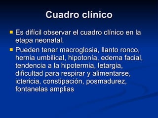 Cuadro clínico Es difícil observar el cuadro clínico en la etapa neonatal. Pueden tener macroglosia, llanto ronco, hernia umbilical, hipotonía, edema facial, tendencia a la hipotermia, letargia, dificultad para respirar y alimentarse, ictericia, constipación, posmadurez, fontanelas amplias 
