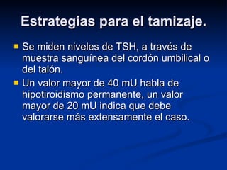 Estrategias para el tamizaje. Se miden niveles de TSH, a través de muestra sanguínea del cordón umbilical o del talón. Un valor mayor de 40 mU habla de hipotiroidismo permanente, un valor mayor de 20 mU indica que debe valorarse más extensamente el caso. 