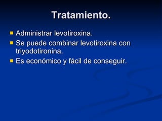 Tratamiento. Administrar levotiroxina. Se puede combinar levotiroxina con triyodotironina. Es económico y fácil de conseguir. 