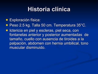 Historia clínica Exploración física:  Peso 2.5 kg. Talla 50 cm. Temperatura 35°C.  Ictericia en piel y escleras, piel seca, con fontanelas anterior y posterior aumentadas  de tamaño, cuello con ausencia de tiroides a la palpación, abdomen con hernia umbilical, tono muscular disminuido. 