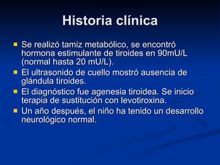 Historia clínica Se realizó tamiz metabólico, se encontró hormona estimulante de tiroides en 90mU/L (normal hasta 20 mU/L).  El ultrasonido de cuello mostró ausencia de glándula tiroides. El diagnóstico fue agenesia tiroidea. Se inicio terapia de sustitución con levotiroxina. Un año después, el niño ha tenido un desarrollo neurológico normal. 