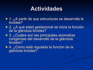 Actividades 1. ¿A partir de que estructuras se desarrolla la tiroides? 2. ¿A qué edad gestacional se inicia la función de la glándula tiroides? 3. ¿Cuáles son las principales anomalías congénitas del desarrollo de la glándula tiroides? 4. ¿Cómo está regulada la función de la glándula tiroides? 