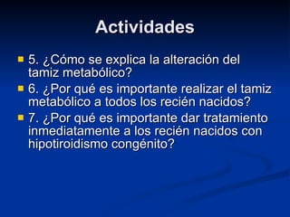 Actividades 5. ¿Cómo se explica la alteración del tamiz metabólico? 6. ¿Por qué es importante realizar el tamiz metabólico a todos los recién nacidos? 7. ¿Por qué es importante dar tratamiento inmediatamente a los recién nacidos con hipotiroidismo congénito? 