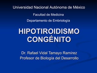 HIPOTIROIDISMO CONGÉNITO Dr. Rafael Vidal Tamayo Ramírez Profesor de Biología del Desarrollo Universidad Nacional Autónoma de México Facultad de Medicina Departamento de Embriología 