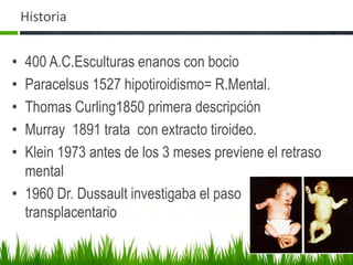 Historia400 A.C.Esculturas enanos con bocio  Paracelsus 1527 hipotiroidismo= R.Mental.Thomas Curling1850 primera descripción Murray  1891 trata  con extracto tiroideo.Klein 1973 antes de los 3 meses previene el retraso mental1960 Dr. Dussault investigaba el paso transplacentariode T3. U. Toronto.  