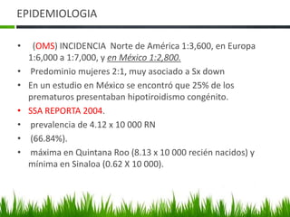 EPIDEMIOLOGIA  (OMS) INCIDENCIA  Norte de América 1:3,600, en Europa 1:6,000 a 1:7,000, y en México 1:2,800. Predominio mujeres 2:1, muy asociado a SxdownEn un estudio en México se encontró que 25% de los prematuros presentaban hipotiroidismo congénito.SSA REPORTA 2004. prevalencia de 4.12 x 10 000 RN (66.84%).  máxima en Quintana Roo (8.13 x 10 000 recién nacidos) y mínima en Sinaloa (0.62 X 10 000).
