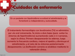 Cuidados de enfermería

   En un paciente con hipotiroidismo se evitará el estreñimiento y se
            fomentará su independencia y autocuidado.



El tratamiento farmacológico con levotiroxina (T4) se administra
 por vía oral únicamente. Se inicia a dosis bajas (para evitar los
 síntomas de hipertiroidismo) aumentando cada 2 ó 3 semanas,
    según la clínica. Primero desaparecerán los edemas, luego
aumenta la frecuencia cardiaca, mejora el apetito y disminuye el
      estreñimiento, y el resto de los síntomas posteriormente
desaparecerán. La dosificación correcta se establece mediante la
                          valoración clínica.
 
