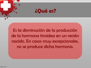 ¿Qué es?


 Es la disminución de la producción
de la hormona tiroidea en un recién
nacido. En casos muy excepcionales,
   no se produce dicha hormona.
 
