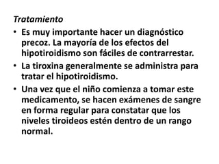 Tratamiento
• Es muy importante hacer un diagnóstico
precoz. La mayoría de los efectos del
hipotiroidismo son fáciles de contrarrestar.
• La tiroxina generalmente se administra para
tratar el hipotiroidismo.
• Una vez que el niño comienza a tomar este
medicamento, se hacen exámenes de sangre
en forma regular para constatar que los
niveles tiroideos estén dentro de un rango
normal.
 