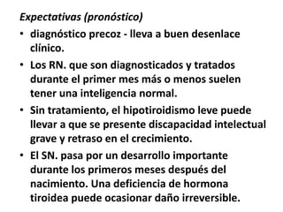 Expectativas (pronóstico)
• diagnóstico precoz - lleva a buen desenlace
clínico.
• Los RN. que son diagnosticados y tratados
durante el primer mes más o menos suelen
tener una inteligencia normal.
• Sin tratamiento, el hipotiroidismo leve puede
llevar a que se presente discapacidad intelectual
grave y retraso en el crecimiento.
• El SN. pasa por un desarrollo importante
durante los primeros meses después del
nacimiento. Una deficiencia de hormona
tiroidea puede ocasionar daño irreversible.
 