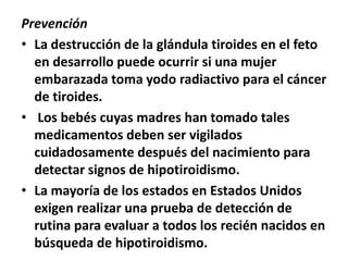 Prevención
• La destrucción de la glándula tiroides en el feto
en desarrollo puede ocurrir si una mujer
embarazada toma yodo radiactivo para el cáncer
de tiroides.
• Los bebés cuyas madres han tomado tales
medicamentos deben ser vigilados
cuidadosamente después del nacimiento para
detectar signos de hipotiroidismo.
• La mayoría de los estados en Estados Unidos
exigen realizar una prueba de detección de
rutina para evaluar a todos los recién nacidos en
búsqueda de hipotiroidismo.
 
