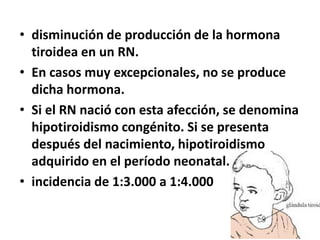 • disminución de producción de la hormona
tiroidea en un RN.
• En casos muy excepcionales, no se produce
dicha hormona.
• Si el RN nació con esta afección, se denomina
hipotiroidismo congénito. Si se presenta
después del nacimiento, hipotiroidismo
adquirido en el período neonatal.
• incidencia de 1:3.000 a 1:4.000
 