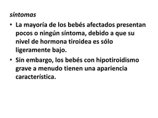 síntomas
• La mayoría de los bebés afectados presentan
pocos o ningún síntoma, debido a que su
nivel de hormona tiroidea es sólo
ligeramente bajo.
• Sin embargo, los bebés con hipotiroidismo
grave a menudo tienen una apariencia
característica.
 