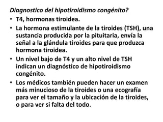 Diagnostico del hipotiroidismo congénito?
• T4, hormonas tiroidea.
• La hormona estimulante de la tiroides (TSH), una
sustancia producida por la pituitaria, envía la
señal a la glándula tiroides para que produzca
hormona tiroidea.
• Un nivel bajo de T4 y un alto nivel de TSH
indican un diagnóstico de hipotiroidismo
congénito.
• Los médicos también pueden hacer un examen
más minucioso de la tiroides o una ecografía
para ver el tamaño y la ubicación de la tiroides,
o para ver si falta del todo.
 