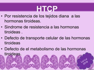 HTCP
• Por resistencia de los tejidos diana a las
hormonas tiroideas.
• Sindrome de resistencia a las hormonas
tiroideas .
• Defecto de transporte celular de las hormonas
tiroideas
• Defecto de el metabolismo de las hormonas
tiroideas.
 