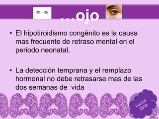 …ojo
• El hipotiroidismo congénito es la causa
mas frecuente de retraso mental en el
periodo neonatal.
• La detección temprana y el remplazo
hormonal no debe retrasarse mas de las
dos semanas de vida
 