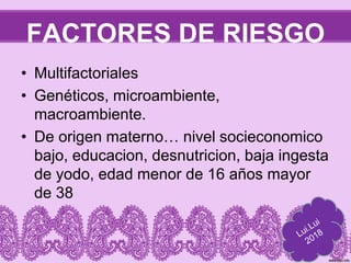 FACTORES DE RIESGO
• Multifactoriales
• Genéticos, microambiente,
macroambiente.
• De origen materno… nivel socieconomico
bajo, educacion, desnutricion, baja ingesta
de yodo, edad menor de 16 años mayor
de 38
 