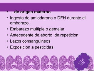 • …de origen materno.
• Ingesta de amiodarona o DFH durante el
embarazo.
• Embarazo multiple o gemelar.
• Antecedente de aborto de repeticion.
• Lazos consanguineos
• Exposicion a pesticidas.
 