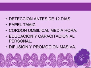 • DETECCION ANTES DE 12 DIAS
• PAPEL TAMIZ.
• CORDON UMBILICAL MEDIA HORA.
• EDUCACION Y CAPACITACION AL
PERSONAL.
• DIFUSION Y PROMOCION MASIVA.
 