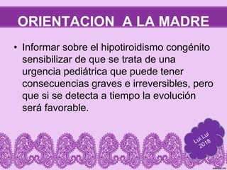 ORIENTACION A LA MADRE
• Informar sobre el hipotiroidismo congénito
sensibilizar de que se trata de una
urgencia pediátrica que puede tener
consecuencias graves e irreversibles, pero
que si se detecta a tiempo la evolución
será favorable.
 