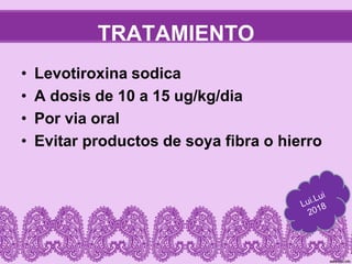 TRATAMIENTO
• Levotiroxina sodica
• A dosis de 10 a 15 ug/kg/dia
• Por via oral
• Evitar productos de soya fibra o hierro
 