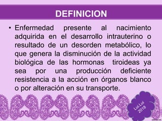 DEFINICION
• Enfermedad presente al nacimiento
adquirida en el desarrollo intrauterino o
resultado de un desorden metabólico, lo
que genera la disminución de la actividad
biológica de las hormonas tiroideas ya
sea por una producción deficiente
resistencia a la acción en órganos blanco
o por alteración en su transporte.
 
