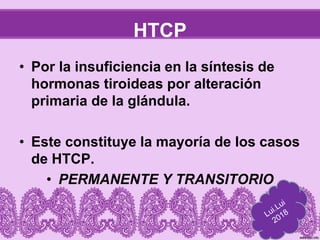 HTCP
• Por la insuficiencia en la síntesis de
hormonas tiroideas por alteración
primaria de la glándula.
• Este constituye la mayoría de los casos
de HTCP.
• PERMANENTE Y TRANSITORIO
 