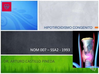 HIPOTIROIDISMO CONGENITO
DR. ARTURO CASTILLO PINEDA
NOM 007 – SSA2 - 1993
 