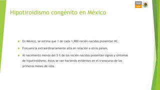 Hipotiroidismo congénito en México
 En México, se estima que 1 de cada 1,900 recién nacidos presentan HC.
 Frecuencia extraordinariamente alta en relación a otros países.
 Al nacimiento menos del 5 % de los recién nacidos presentan signos y síntomas
de hipotiroidismo, éstos se van haciendo evidentes en el transcurso de los
primeros meses de vida.
 