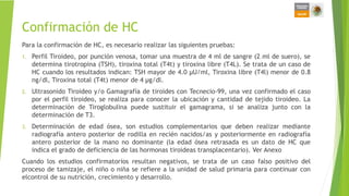 Confirmación de HC
Para la confirmación de HC, es necesario realizar las siguientes pruebas:
1. Perfil Tiroideo, por punción venosa, tomar una muestra de 4 ml de sangre (2 ml de suero), se
determina tirotropina (TSH), tiroxina total (T4t) y tiroxina libre (T4L). Se trata de un caso de
HC cuando los resultados indican: TSH mayor de 4.0 µU/ml, Tiroxina libre (T4l) menor de 0.8
ng/dl, Tiroxina total (T4t) menor de 4 µg/dl.
2. Ultrasonido Tiroideo y/o Gamagrafía de tiroides con Tecnecio-99, una vez confirmado el caso
por el perfil tiroideo, se realiza para conocer la ubicación y cantidad de tejido tiroideo. La
determinación de Tiroglobulina puede sustituir el gamagrama, si se analiza junto con la
determinación de T3.
3. Determinación de edad ósea, son estudios complementarios que deben realizar mediante
radiografía antero posterior de rodilla en recién nacidos/as y posteriormente en radiografía
antero posterior de la mano no dominante (la edad ósea retrasada es un dato de HC que
indica el grado de deficiencia de las hormonas tiroideas transplacentario). Ver Anexo
Cuando los estudios confirmatorios resultan negativos, se trata de un caso falso positivo del
proceso de tamizaje, el niño o niña se refiere a la unidad de salud primaria para continuar con
elcontrol de su nutrición, crecimiento y desarrollo.
 