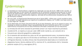 Epidemiología
 La letalidad por hipotiroidismo congénito ha registrado una tasa de 23.8 x 1000 recién nacidos, se
ha observado que un alto número de neonatos con HC presentan complicaciones que son la causa
directa de fallecimiento, dato que sustenta la teoría de que los pacientes con HC, tienen mayor
riesgo de morir por complicaciones orgánicas, derivado de las alteraciones metabólicas por déficit
de hormonas tiroideas.
 Por otro lado, la Organización Panamericana de la Salud (OPS), refiere que a nivel mundial el dato
es variable, la mayor frecuencia se reporta en la población hispana, de 1:2,000 o tan baja como en
la raza negra de 1:20,000.
 Se ha observado una mayor frecuencia del HC en el sexo femenino, aún no se conoce la causa, sin
embargo se señala una posible mayor susceptibilidad del sexo femenino para el HC o la mayor
sobrevivencia intrauterina de los fetos femeninos afectados comparada con los masculinos.
 La introducción del tamiz neonatal ha permitido conocer con mayor exactitud la prevalecía
 mundial de HC, se reporta un caso por cada 3,000 recién nacido/as, con variación de la
 frecuencia por ubicación geográfica y poblacional.
 En el momento del nacimiento los casos con HC son aparentemente sanos, no presentan datos
 clínicos, se reporta que sólo en el 5% de ellos se manifiestan. En una revisión realizada en
 el Programa Nacional, los datos clínicos más frecuentemente observados en el momento del
 diagnóstico fueron: Hernia umbilical (43 %), ictericia (41 %), estreñimiento (36 %), fontanela
 posterior amplia (33 %) y macroglosia (29 %).
 