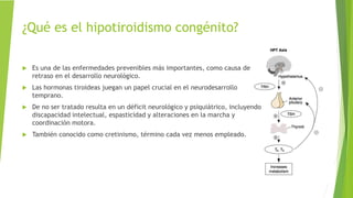 ¿Qué es el hipotiroidismo congénito?
 Es una de las enfermedades prevenibles más importantes, como causa de
retraso en el desarrollo neurológico.
 Las hormonas tiroideas juegan un papel crucial en el neurodesarrollo
temprano.
 De no ser tratado resulta en un déficit neurológico y psiquiátrico, incluyendo
discapacidad intelectual, espasticidad y alteraciones en la marcha y
coordinación motora.
 También conocido como cretinismo, término cada vez menos empleado.
 