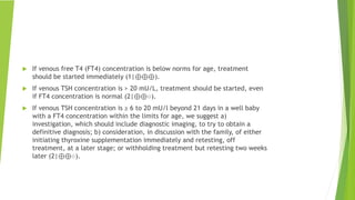  If venous free T4 (FT4) concentration is below norms for age, treatment
should be started immediately (1|⊕⊕⊕).
 If venous TSH concentration is > 20 mU/L, treatment should be started, even
if FT4 concentration is normal (2|⊕⊕○).
 If venous TSH concentration is ≥ 6 to 20 mU/l beyond 21 days in a well baby
with a FT4 concentration within the limits for age, we suggest a)
investigation, which should include diagnostic imaging, to try to obtain a
definitive diagnosis; b) consideration, in discussion with the family, of either
initiating thyroxine supplementation immediately and retesting, off
treatment, at a later stage; or withholding treatment but retesting two weeks
later (2|⊕⊕○).
 
