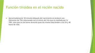 Función tiroidea en el recién nacido
 Aproximadamente 30 minutos después del nacimiento se produce una
liberación de TSH relacionada con el estrés del frío que es mediada por la
TRH, este pico es de breve duración pues los niveles descienden a los 24 y 48
horas de vida.
 