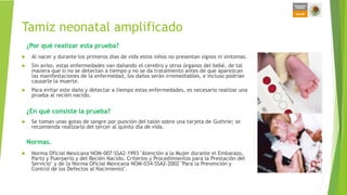 Tamiz neonatal amplificado
 Al nacer y durante los primeros días de vida estos niños no presentan signos ni síntomas.
 Sin aviso, estas enfermedades van dañando el cerebro y otros órganos del bebé, de tal
manera que si no se detectan a tiempo y no se da tratamiento antes de que aparezcan
las manifestaciones de la enfermedad, los daños serán irremediables, e incluso podrían
causarle la muerte.
 Para evitar este daño y detectar a tiempo estas enfermedades, es necesario realizar una
prueba al recién nacido.
 Se toman unas gotas de sangre por punción del talón sobre una tarjeta de Guthrie; se
recomienda realizarlo del tercer al quinto día de vida.
 Norma Oficial Mexicana NOM-007-SSA2-1993 "Atención a la Mujer durante el Embarazo,
Parto y Puerperio y del Recién Nacido. Criterios y Procedimientos para la Prestación del
Servicio" y de la Norma Oficial Mexicana NOM-034-SSA2-2002 "Para la Prevención y
Control de los Defectos al Nacimiento".
¿Por qué realizar esta prueba?
Normas.
¿En qué consiste la prueba?
 