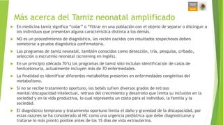 Más acerca del Tamiz neonatal amplificado
 En medicina tamiz significa “colar” o “filtrar en una población con el objeto de separar o distinguir a
los individuos que presentan alguna característica distinta a los demás.
 NO es un procedimiento de diagnóstico, los recién nacidos con resultados sospechosos deben
someterse a prueba diagnóstica confirmatoria.
 Los programas de tamiz neonatal, también conocidos como detección, tría, pesquisa, cribado,
selección o escrutinio neonatal (screening en inglés).
 En un principio (década 70’s) los programas de tamiz sólo incluían identificación de casos de
fenilcetonuria, actualmente incluyen más de 70 enfermedades.
 La finalidad es identificar diferentes metabolitos presentes en enfermedades congénitas del
metabolismo.
 Si no se recibe tratamiento oportuno, los bebés sufren diversos grados de retraso
mental/discapacidad intelectual, retraso del crecimiento y desarrollo que limita su inclusión en la
sociedad y en la vida productiva, lo cual representa un costo para el individuo, la familia y la
sociedad.
 El diagnóstico temprano y tratamiento oportuno limita el daño y gravedad de la discapacidad, por
estas razones se ha considerado al HC como una urgencia pediátrica que debe diagnosticarse y
tratarse lo más pronto posible antes de los 15 días de vida extrauterina.
 