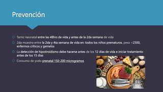 Prevención
 Tamiz neonatal entre las 48hrs de vida y antes de la 2da semana de vida
 2da muestra entre la 2da y 4ta semana de vida en: todos los niños prematuros, peso <2500,
enfermos críticos y gemelos
 La detección de hipotiroidismo debe hacerse antes de los 12 días de vida e iniciar tratamiento
antes de los 15 días
 Consumo de yodo prenatal 150-200 microgramos
 