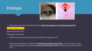 Etiología
 Alteraciones primarias del desarrollo de la glándula (disgenesia, disembriogenesis) 85%
Tiroides ectópica: 57%
Agenesia tiroidea 36%
Hipoplasia tiroidea 5%
 Alteraciones de la biosíntesis hormonal (dishormonogenesis) 7%
 Puede ser permanente o transitorio, reevaluar al paciente a los 3 años si no se conoce la causa,
incluso puede dejar de necesitar hormona tiroidea hasta el 47% de casos que se evalúan a los 3
años
 